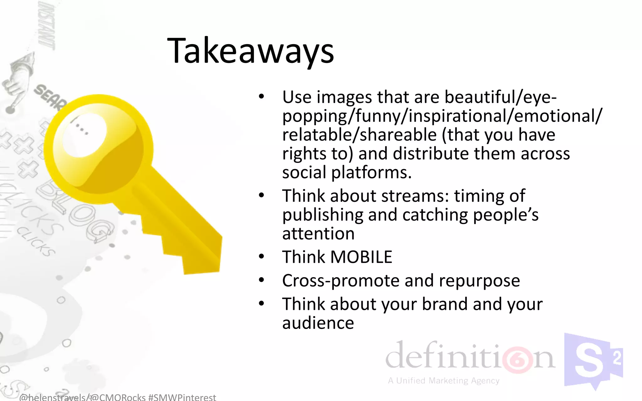 Takeaways
    • Use images that are beautiful/eye-
      popping/funny/inspirational/emotional/
      relatable/shareable (that you have
      rights to) and distribute them across
      social platforms.
    • Think about streams: timing of
      publishing and catching people’s
      attention
    • Think MOBILE
    • Cross-promote and repurpose
    • Think about your brand and your
      audience
 
