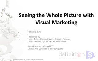 Seeing the Whole Picture with
             Visual Marketing
                   February 2013

                   Presented by
                   Helen Todd, @helenstravels, Sociality Squared
                   Chris Thornton, @CMORocks, Definition 6

                   #smwPinterest | #SMWNYC
                   Check-in to Definition 6 on Foursquare




@helenstravels/@CMORocks #SMWPinterest
 