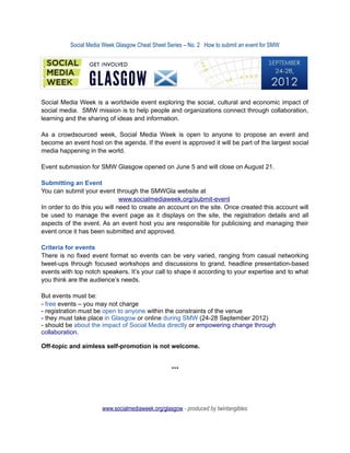 Social Media Week Glasgow Cheat Sheet Series – No. 2 How to submit an event for SMW




Social Media Week is a worldwide event exploring the social, cultural and economic impact of
social media. SMW mission is to help people and organizations connect through collaboration,
learning and the sharing of ideas and information.

As a crowdsourced week, Social Media Week is open to anyone to propose an event and
become an event host on the agenda. If the event is approved it will be part of the largest social
media happening in the world.

Event submission for SMW Glasgow opened on June 5 and will close on August 21.

Submitting an Event
You can submit your event through the SMWGla website at
                              www.socialmediaweek.org/submit-event
In order to do this you will need to create an account on the site. Once created this account will
be used to manage the event page as it displays on the site, the registration details and all
aspects of the event. As an event host you are responsible for publicising and managing their
event once it has been submitted and approved.

Criteria for events
There is no fixed event format so events can be very varied, ranging from casual networking
tweet-ups through focused workshops and discussions to grand, headline presentation-based
events with top notch speakers. It’s your call to shape it according to your expertise and to what
you think are the audience’s needs.

But events must be:
- free events – you may not charge
- registration must be open to anyone within the constraints of the venue
- they must take place in Glasgow or online during SMW (24-28 September 2012)
- should be about the impact of Social Media directly or empowering change through
collaboration.

Off-topic and aimless self-promotion is not welcome.


                                                  ***




                      www.socialmediaweek.org/glasgow - produced by twintangibles
 