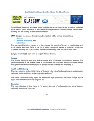 Social Media Week Glasgow Cheat Sheet Series – No. 3 Event Themes




Social Media Week is a worldwide event exploring the social, cultural and economic impact of
social media. SMW mission is to help people and organizations connect through collaboration,
learning and the sharing of ideas and information.

SMW Glasgow has chosen three primary themes that will be running all week long:
   • Access,
   • Health & Wellbeing, and
   • Education.
The purpose of including themes is to demonstrate the breadth of impact of collaboration and
social media. We want SMW to be for as wide a range of people as possible, so we are
purposely reaching out to groups who might not immediately think that SMW is for them.

But your event DOES NOT have to be part of these themes.

Access
The Access theme is very wide and embraces a lot of sectors, communities, aspects. The
general objective of the access theme is “to introduce the principles and opportunities offered
through the use of social technologies to groups who are currently not accessing it”.

Health and Wellbeing
The main objective for the H&W theme is “to explore the role of collaboration and social tools in
delivering better healthcare and encouraging wellbeing”.

The theme can include many topics, i.e. healthy life style promotion, behaviour change, sports
apps, mental health community projects, etc.

Education
The main objective for this theme is “to explore the role of collaboration and social tools in
delivering educational outcomes”.


                                                  ***




                      www.socialmediaweek.org/glasgow - produced by twintangibles
 