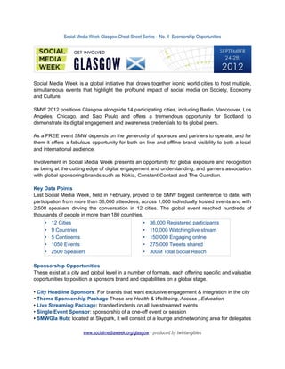 Social Media Week Glasgow Cheat Sheet Series – No. 4 Sponsorship Opportunities




Social Media Week is a global initiative that draws together iconic world cities to host multiple,
simultaneous events that highlight the profound impact of social media on Society, Economy
and Culture.

SMW 2012 positions Glasgow alongside 14 participating cities, including Berlin, Vancouver, Los
Angeles, Chicago, and Sao Paulo and offers a tremendous opportunity for Scotland to
demonstrate its digital engagement and awareness credentials to its global peers.

As a FREE event SMW depends on the generosity of sponsors and partners to operate, and for
them it offers a fabulous opportunity for both on line and offline brand visibility to both a local
and international audience.

Involvement in Social Media Week presents an opportunity for global exposure and recognition
as being at the cutting edge of digital engagement and understanding, and garners association
with global sponsoring brands such as Nokia, Constant Contact and The Guardian.

Key Data Points
Last Social Media Week, held in February, proved to be SMW biggest conference to date, with
participation from more than 36,000 attendees, across 1,000 individually hosted events and with
2,500 speakers driving the conversation in 12 cities. The global event reached hundreds of
thousands of people in more than 180 countries.
     •   12 Cities                                  •   36,000 Registered participants
     •   9 Countries                                •   110,000 Watching live stream
     •   5 Continents                               •   150,000 Engaging online
     •   1050 Events                                •   275,000 Tweets shared
     •   2500 Speakers                              •   300M Total Social Reach

Sponsorship Opportunities
These exist at a city and global level in a number of formats, each offering specific and valuable
opportunities to position a sponsors brand and capabilities on a global stage.

• City Headline Sponsors: For brands that want exclusive engagement & integration in the city
• Theme Sponsorship Package These are Health & Wellbeing, Access , Education
• Live Streaming Package: branded indents on all live streamed events
• Single Event Sponsor: sponsorship of a one-off event or session
• SMWGla Hub: located at Skypark, it will consist of a lounge and networking area for delegates

                      www.socialmediaweek.org/glasgow - produced by twintangibles
 