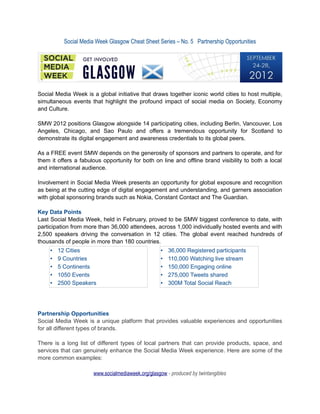 Social Media Week Glasgow Cheat Sheet Series – No. 5 Partnership Opportunities




Social Media Week is a global initiative that draws together iconic world cities to host multiple,
simultaneous events that highlight the profound impact of social media on Society, Economy
and Culture.

SMW 2012 positions Glasgow alongside 14 participating cities, including Berlin, Vancouver, Los
Angeles, Chicago, and Sao Paulo and offers a tremendous opportunity for Scotland to
demonstrate its digital engagement and awareness credentials to its global peers.

As a FREE event SMW depends on the generosity of sponsors and partners to operate, and for
them it offers a fabulous opportunity for both on line and offline brand visibility to both a local
and international audience.

Involvement in Social Media Week presents an opportunity for global exposure and recognition
as being at the cutting edge of digital engagement and understanding, and garners association
with global sponsoring brands such as Nokia, Constant Contact and The Guardian.

Key Data Points
Last Social Media Week, held in February, proved to be SMW biggest conference to date, with
participation from more than 36,000 attendees, across 1,000 individually hosted events and with
2,500 speakers driving the conversation in 12 cities. The global event reached hundreds of
thousands of people in more than 180 countries.
     •   12 Cities                                 •   36,000 Registered participants
     •   9 Countries                               •   110,000 Watching live stream
     •   5 Continents                              •   150,000 Engaging online
     •   1050 Events                               •   275,000 Tweets shared
     •   2500 Speakers                             •   300M Total Social Reach




Partnership Opportunities
Social Media Week is a unique platform that provides valuable experiences and opportunities
for all different types of brands.

There is a long list of different types of local partners that can provide products, space, and
services that can genuinely enhance the Social Media Week experience. Here are some of the
more common examples:

                      www.socialmediaweek.org/glasgow - produced by twintangibles
 