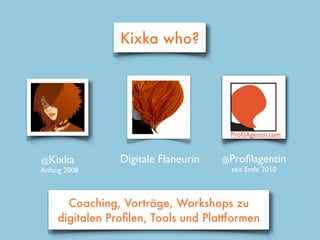 Kixka who?

ProﬁlAgentin.com

@Kixka
Anfang 2008

Digitale Flaneurin

@Proﬁlagentin
seit Ende 2010

Coaching, Vorträge, Wo...