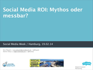 Social Media ROI: Mythos oder
messbar?

Social Media Week / Hamburg, 19.02.14
Nico Pliquett // nico.pliquett@socialbench.de // @Pliquett
Dennis Virkus // dv@crowdmedia.de // @deumas

Digital Content
Marketing

 