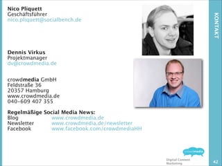 KONTAKT

Nico Pliquett
Geschäftsführer
nico.pliquett@socialbench.de
!
!
!
!
!
Dennis Virkus
Projektmanager
dv@crowdmedia.de
!
!
crowdmedia GmbH
Feldstraße 36
20357 Hamburg
www.crowdmedia.de
040-609 407 355
!
Regelmäßige Social Media News: 
Blog 

www.crowdmedia.de
Newsletter 
www.crowdmedia.de/newsletter
Facebook 
www.facebook.com/crowdmediaHH

Digital Content
Marketing

42

 