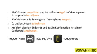 1. 360°-Kamera auswählen und betreffende App* auf dem eigenen
Smartphone installieren.
2. 360°-Kamera mit dem eigenen Smartphone koppeln.
3. Kurze Sequenzen aufnehmen.
4. Auf dem eigenen Endgerät und ggf. in Kombination mit einem
Cardboard anschauen.
* RICOH THETA Insta 360 ONE (iOS/Android)
 