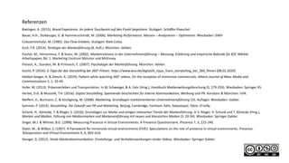 Referenzen
Baetzgen, A. (2015). Brand Experience. An jedem Touchpoint auf den Punkt begeistern. Stuttgart: Schäffer-Poeschel.
Bauer, H.H., Stokburger, G. & Hammerschmidt, M. (2006). Marketing Performance. Messen – Analysieren – Optimieren. Wiesbaden: GWV
Csikszentmihalyi, M. (1985). Das Flow-Erlebnis. Stuttgart: Klett-Cotta.
Esch, F.R. (2014). Strategie der Markenführung (8. Aufl.). München: Vahlen.
Fischer, M., Hieronimus, F. & Kranz, M. (2002). Markenrelevanz in der Unternehmensführung – Messung, Erklärung und empirische Befunde für B2C Märkte.
Arbeitspapier, Bd. 1. Marketing Centrum Münster und McKinsey.
Florack, A., Scarabis, M. & Primosch, E. (2007). Psychologie der Markenführung. München: Vahlen.
Gocht, P. (2016). 6 Tipps für das Storytelling bei 360°-Filmen. https://www.wuv.de/digital/6_tipps_fuers_storytelling_bei_360_filmen [08.02.2020]
Hebbel-Seeger, A. & Diesch, A. (2019). Pattern while watching 360° videos. On the reception of immersive commercials. Athens Journal of Mass Media and
Communications 5, 1, 35-49.
Hofer, M. (2013). Präsenzerleben und Transportation. In W. Schweiger, & A. Fahr (Hrsg.), Handbuch Medienwirkungsforschung (S. 279-293). Wiesbaden: Springer VS.
Herbst, D.G. & Musiolik, T.H. (2016). Digital Storytelling. Spannende Geschichten für interne Kommunikation, Werbung und PR. Konstanz & München: UVK.
Meffert, H., Burmann, C. & Kirchgeorg, M. (2008). Marketing. Grundlagen marktorientierter Unternehmensführung (10. Auflage). Wiesbaden: Gabler.
Sammer, P. (2014). Storytelling. Die Zukunft von PR und Marketing. Beijing, Cambridge, Farnham, Köln, Sebastopol, Tokio: O’reilly.
Schunk, H., Könecke, T. & Rieger, S. (2016), Grundlagen zur Marke und einigen relevanten Trends der Markenführung. In S. Rieger, H. Schunk und T. Könecke (Hrsg.),
Marken und Medien. Führung von Medienmarken und Markeneinführung mit neuen und klassischen Medien (S. 20-34). Wiesbaden: Springer Gabler.
Singer, M.J. & Witmer, B.G. (1998). Measuring Presence in Virtual Environments: A Presence Questionnaire. Presence 7, 3, 225-240.
Slater, M., & Wilbur, S. (1997). A framework for immersive virtual environments (FIVE): Speculations on the role of presence in virtual environments. Presence:
Teleoperators and Virtual Environments 6, 6, 603–616.
Stenger, D. (2012). Virale Markenkommunikation. Einstellungs- und Verhaltenswirkungen viraler Videos. Wiesbaden: Springer Gabler.
 