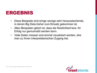 ERGEBNIS
        • Diese Beispiele sind einige wenige sehr herausstechende,
          in denen Big Data bisher zum Einsatz gekommen ist.
        • Allen Beispielen gleich ist, dass die Nützlichkeit bzw. Ihr
          Erfolg nur gemutmaßt werden kann.
        • Viele Daten müssen erst einmal visualisiert werden, ehe
          man zu ihnen interpretatorischen Zugang hat.




http://www.google.org/denguetrends/intl/de/
 