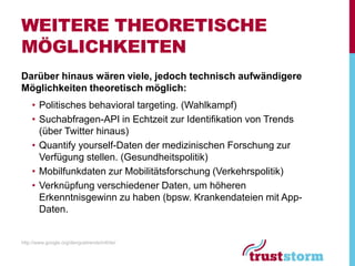 WEITERE THEORETISCHE
MÖGLICHKEITEN
Darüber hinaus wären viele, jedoch technisch aufwändigere
Möglichkeiten theoretisch möglich:
    • Politisches behavioral targeting. (Wahlkampf)
    • Suchabfragen-API in Echtzeit zur Identifikation von Trends
      (über Twitter hinaus)
    • Quantify yourself-Daten der medizinischen Forschung zur
      Verfügung stellen. (Gesundheitspolitik)
    • Mobilfunkdaten zur Mobilitätsforschung (Verkehrspolitik)
    • Verknüpfung verschiedener Daten, um höheren
      Erkenntnisgewinn zu haben (bpsw. Krankendateien mit App-
      Daten.


http://www.google.org/denguetrends/intl/de/
 