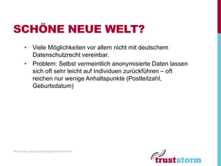 SCHÖNE NEUE WELT?
        • Viele Möglichkeiten vor allem nicht mit deutschem
          Datenschutzrecht vereinbar.
        • Problem: Selbst vermeintlich anonymisierte Daten lassen
          sich oft sehr leicht auf Individuen zurückführen – oft
          reichen nur wenige Anhaltspunkte (Postleitzahl,
          Geburtsdatum)




http://www.google.org/denguetrends/intl/de/
 