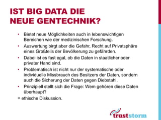IST BIG DATA DIE
NEUE GENTECHNIK?
 • Bietet neue Möglichkeiten auch in lebenswichtigen
    Bereichen wie der medizinischen Forschung.
 • Auswertung birgt aber die Gefahr, Recht auf Privatsphäre
    eines Großteils der Bevölkerung zu gefährden.
 • Dabei ist es fast egal, ob die Daten in staatlicher oder
    privater Hand sind.
 • Problematisch ist nicht nur der systematische oder
    individuelle Missbrauch des Besitzers der Daten, sondern
    auch die Sicherung der Daten gegen Diebstahl.
 • Prinzipiell stellt sich die Frage: Wem gehören diese Daten
    überhaupt?
 = ethische Diskussion.
 