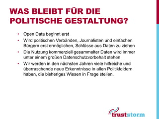WAS BLEIBT FÜR DIE
POLITISCHE GESTALTUNG?
 • Open Data beginnt erst
 • Wird politischen Verbänden, Journalisten und einfachen
   Bürgern erst ermöglichen, Schlüsse aus Daten zu ziehen
 • Die Nutzung kommerziell gesammelter Daten wird immer
   unter einem großen Datenschutzvorbehalt stehen
 • Wir werden in den nächsten Jahren viele hilfreiche und
   überraschende neue Erkenntnisse in allen Politikfeldern
   haben, die bisheriges Wissen in Frage stellen.
 