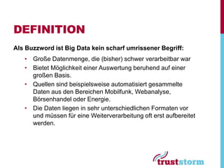 DEFINITION
Als Buzzword ist Big Data kein scharf umrissener Begriff:
   • Große Datenmenge, die (bisher) schwer verarbeitbar war
   • Bietet Möglichkeit einer Auswertung beruhend auf einer
     großen Basis.
   • Quellen sind beispielsweise automatisiert gesammelte
     Daten aus den Bereichen Mobilfunk, Webanalyse,
     Börsenhandel oder Energie.
   • Die Daten liegen in sehr unterschiedlichen Formaten vor
     und müssen für eine Weiterverarbeitung oft erst aufbereitet
     werden.
 