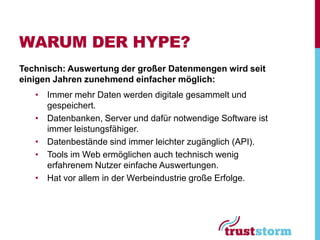WARUM DER HYPE?
Technisch: Auswertung der großer Datenmengen wird seit
einigen Jahren zunehmend einfacher möglich:
   • Immer mehr Daten werden digitale gesammelt und
     gespeichert.
   • Datenbanken, Server und dafür notwendige Software ist
     immer leistungsfähiger.
   • Datenbestände sind immer leichter zugänglich (API).
   • Tools im Web ermöglichen auch technisch wenig
     erfahrenem Nutzer einfache Auswertungen.
   • Hat vor allem in der Werbeindustrie große Erfolge.
 