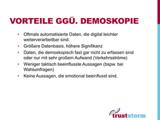VORTEILE GGÜ. DEMOSKOPIE
 • Oftmals automatisierte Daten, die digital leichter
   weiterverarbeitbar sind.
 • Größere Datenbasis, höhere Signifikanz
 • Daten, die demoskopisch fast gar nicht zu erfassen sind
   oder nur mit sehr großem Aufwand (Verkehrsströme)
 • Weniger taktisch beeinflusste Aussagen (bspw. bei
   Wahlumfragen)
 • Keine Aussagen, die emotional beeinflusst sind.
 