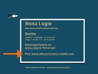 Anna Logie
Wissenschaftsjournalistin

Berlin
Telefon ++49 (0)30 / 23 45 67 89
Mobil ++49 (0) 177 / 23 45 67 89

AnnaLogie@online.de
www.xing.to/AnnaLogie

Blog: www.aRocketScience.tumblr.com




Eigene Domain besser: www.RocketScience.de !
 