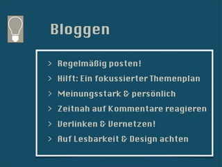 Bloggen

> Regelmäßig posten!
> Hilft: Ein fokussierter Themenplan
> Meinungsstark & persönlich
> Zeitnah auf Kommentare reagieren
> Verlinken & Vernetzen!
> Auf Lesbarkeit & Design achten
 