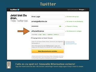 Twitter




Falls es zu spät ist: Sinnvolle Alternative sichern!
Tipp: Der Name wird von den 140 Zeichen zukünftiger Tweets abgezogen: Keep it short & simple.
 