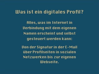 Was ist ein digitales Proﬁl?

    Alles, was im Internet in
   Verbindung mit dem eigenen
   Namen erscheint und selbst
    gesteuert werden kann:

  Von der Signatur in der E-Mail
   über Proﬁlseiten in sozialen
   Netzwerken bis zur eigenen
            Webseite.
 