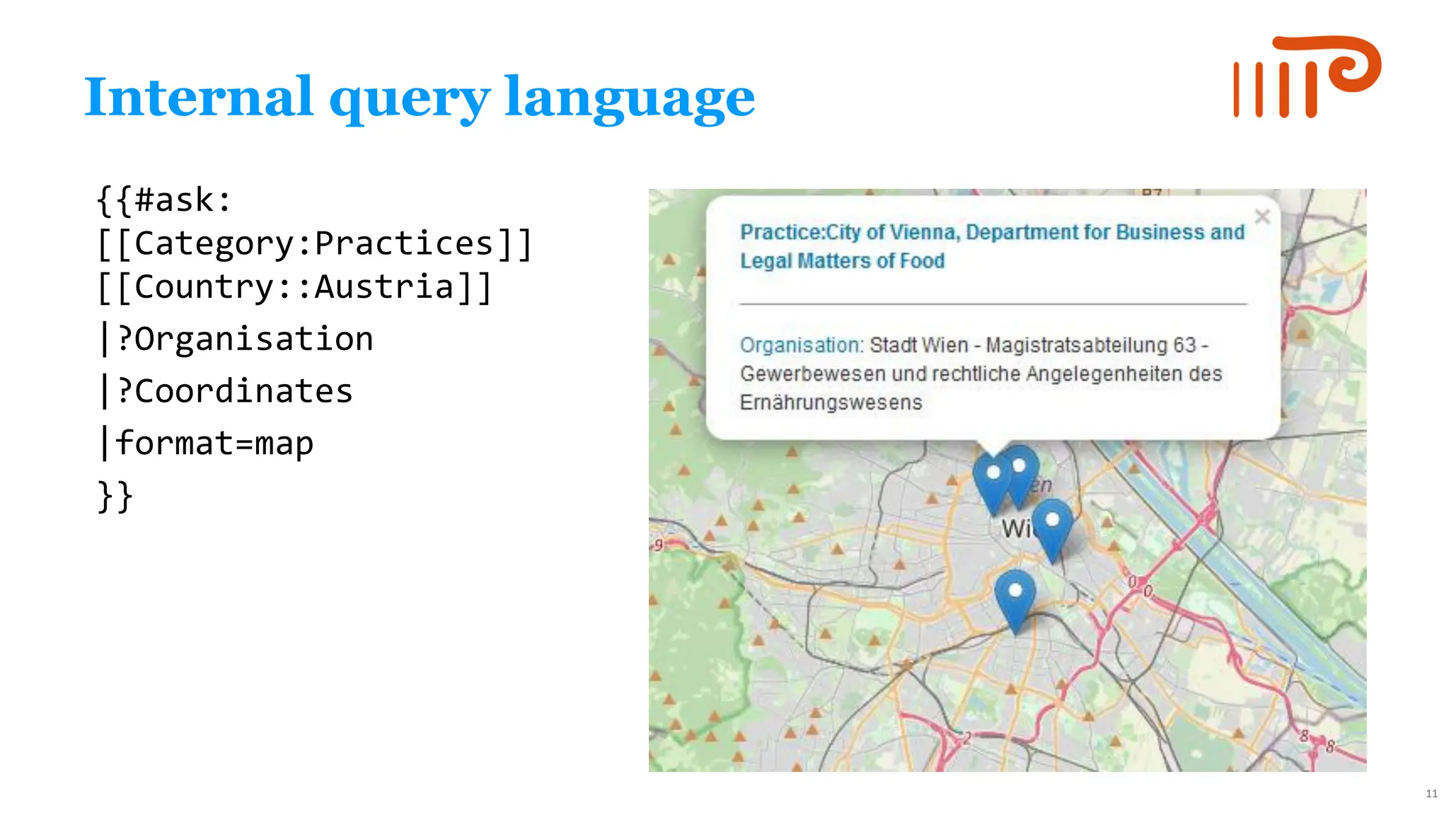 Internal query language
{{#ask:
[[Category:Practices]]
[[Country::Austria]]
|?Organisation
|?Coordinates
|format=map
}}
11
 