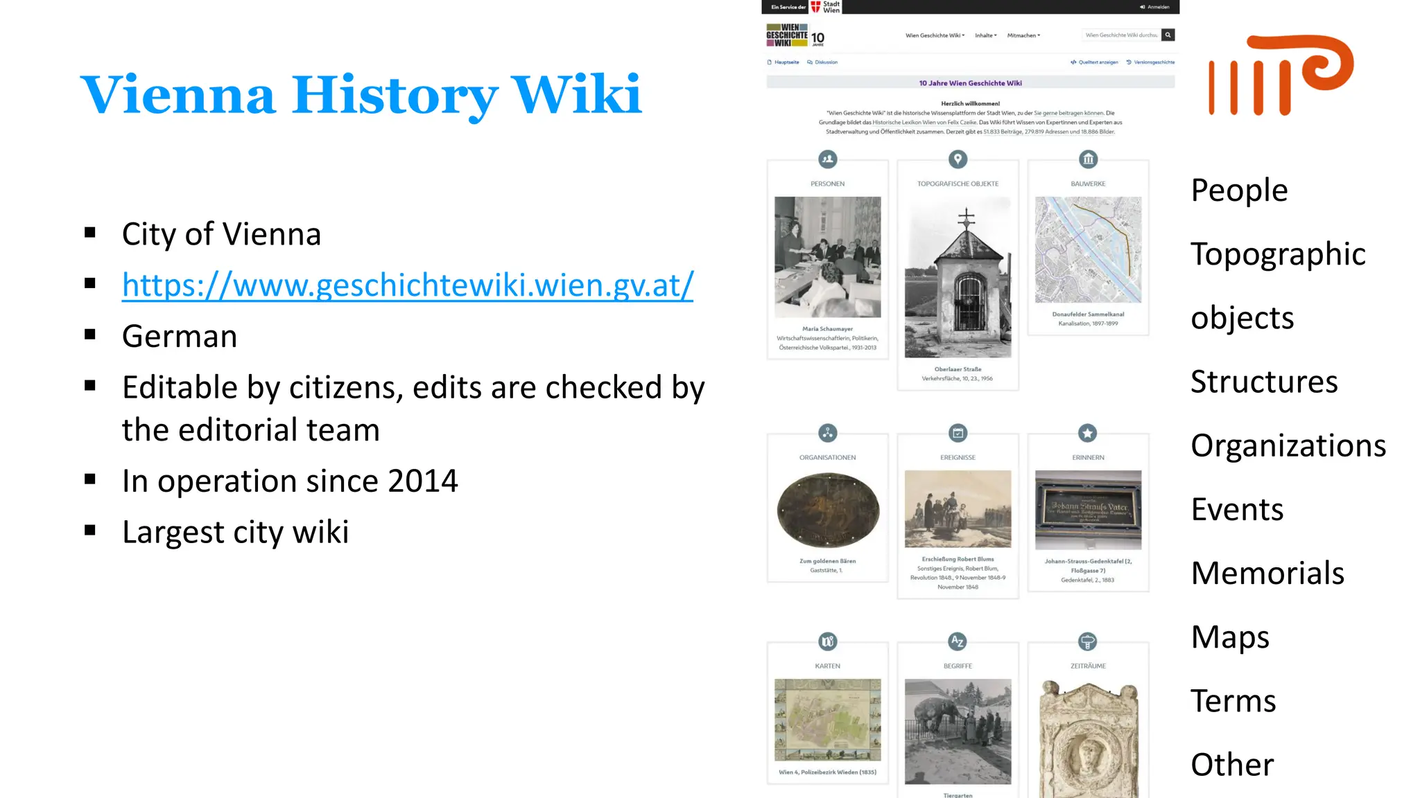 Vienna History Wiki
▪ City of Vienna
▪ https://www.geschichtewiki.wien.gv.at/
▪ German
▪ Editable by citizens, edits are checked by
the editorial team
▪ In operation since 2014
▪ Largest city wiki
People
Topographic
objects
Structures
Organizations
Events
Memorials
Maps
Terms
Other
 