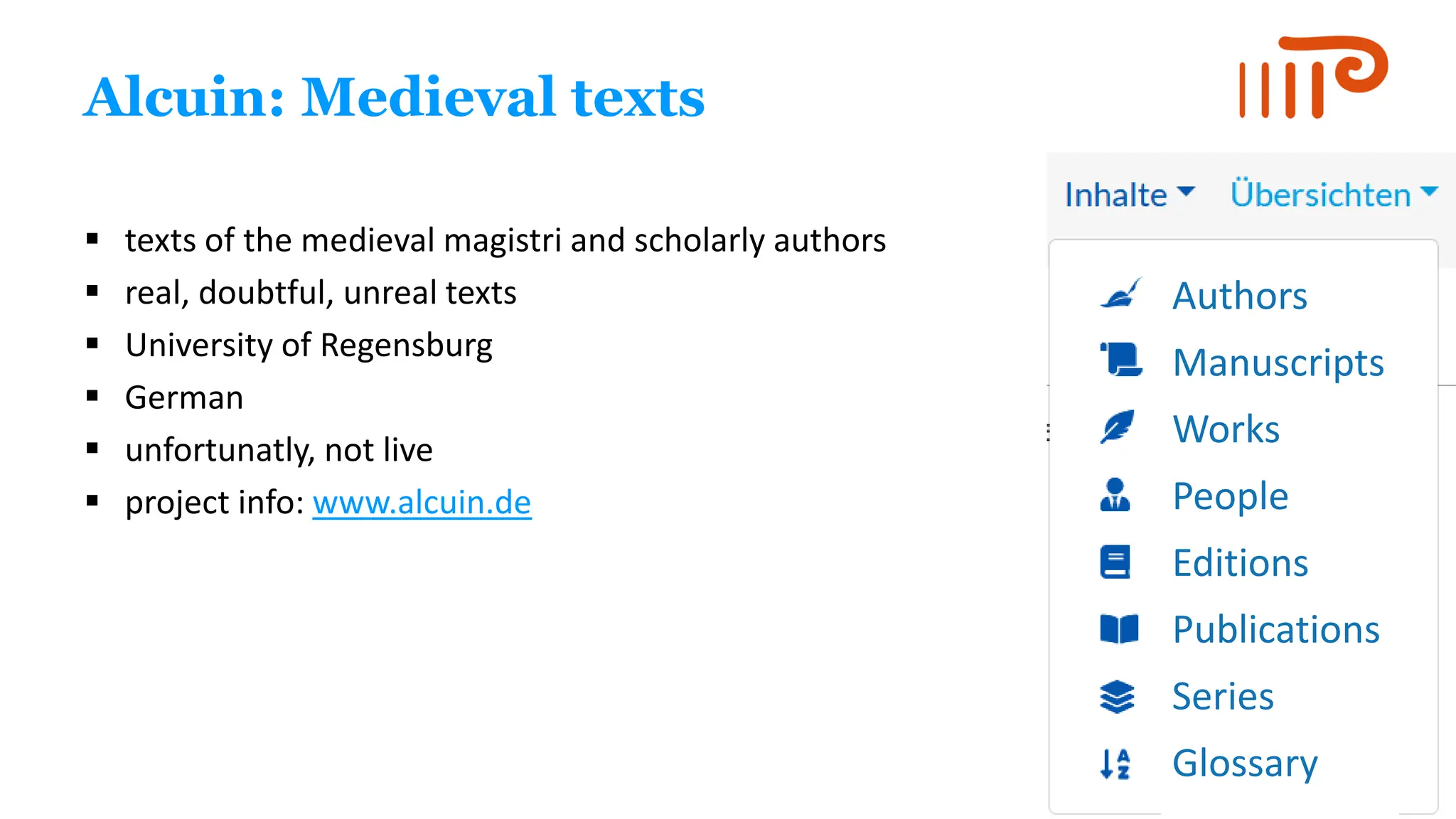 Alcuin: Medieval texts
▪ texts of the medieval magistri and scholarly authors
▪ real, doubtful, unreal texts
▪ University of Regensburg
▪ German
▪ unfortunatly, not live
▪ project info: www.alcuin.de
Authors
Manuscripts
Works
People
Editions
Publications
Series
Glossary
 