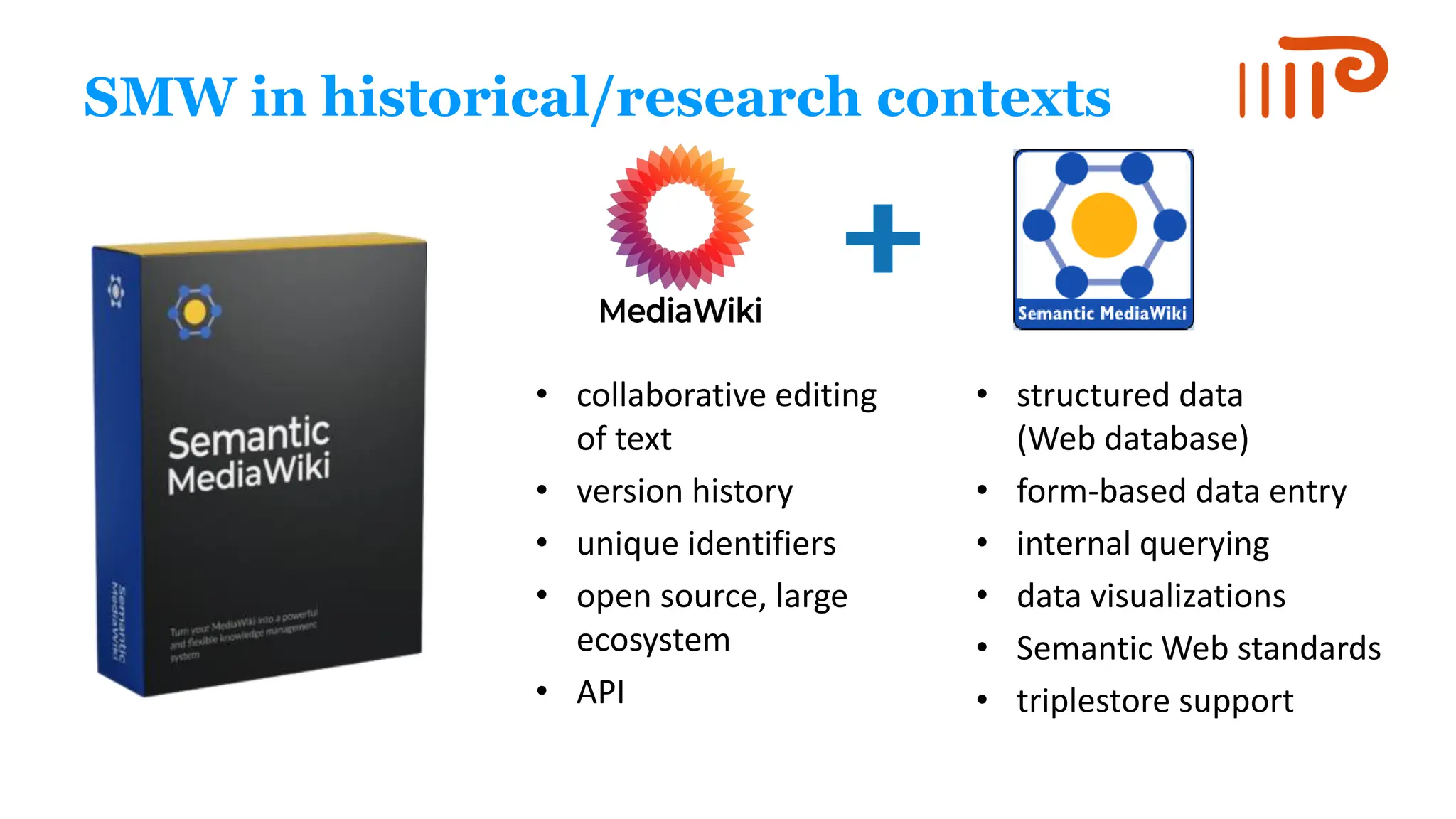 SMW in historical/research contexts
• collaborative editing
of text
• version history
• unique identifiers
• open source, large
ecosystem
• API
• structured data
(Web database)
• form-based data entry
• internal querying
• data visualizations
• Semantic Web standards
• triplestore support
 