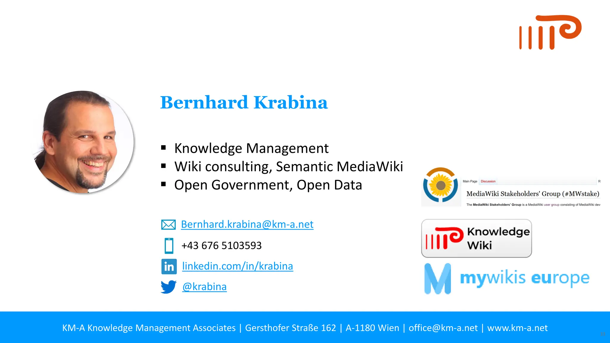 KM-A Knowledge Management Associates | Gersthofer Straße 162 | A-1180 Wien | office@km-a.net | www.km-a.net 33
▪ Knowledge Management
▪ Wiki consulting, Semantic MediaWiki
▪ Open Government, Open Data
Bernhard Krabina
+43 676 5103593
Bernhard.krabina@km-a.net
linkedin.com/in/krabina
@krabina
 