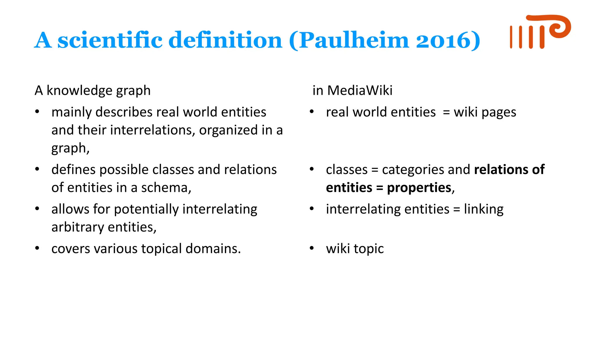 A scientific definition (Paulheim 2016)
A knowledge graph
• mainly describes real world entities
and their interrelations, organized in a
graph,
• defines possible classes and relations
of entities in a schema,
• allows for potentially interrelating
arbitrary entities,
• covers various topical domains.
in MediaWiki
• real world entities = wiki pages
• classes = categories and relations of
entities = properties,
• interrelating entities = linking
• wiki topic
 