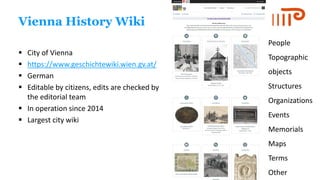 Vienna History Wiki
▪ City of Vienna
▪ https://www.geschichtewiki.wien.gv.at/
▪ German
▪ Editable by citizens, edits are checked by
the editorial team
▪ In operation since 2014
▪ Largest city wiki
People
Topographic
objects
Structures
Organizations
Events
Memorials
Maps
Terms
Other
 
