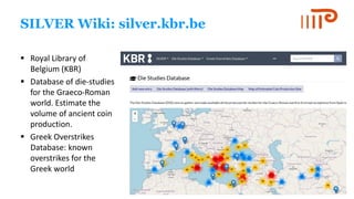 SILVER Wiki: silver.kbr.be
▪ Royal Library of
Belgium (KBR)
▪ Database of die-studies
for the Graeco-Roman
world. Estimate the
volume of ancient coin
production.
▪ Greek Overstrikes
Database: known
overstrikes for the
Greek world
 