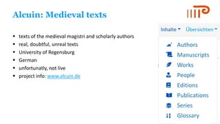 Alcuin: Medieval texts
▪ texts of the medieval magistri and scholarly authors
▪ real, doubtful, unreal texts
▪ University of Regensburg
▪ German
▪ unfortunatly, not live
▪ project info: www.alcuin.de
Authors
Manuscripts
Works
People
Editions
Publications
Series
Glossary
 