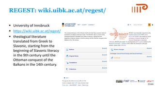 REGEST: wiki.uibk.ac.at/regest/
▪ University of Innsbruck
▪ https://wiki.uibk.ac.at/regest/
▪ theological literature
translated from Greek to
Slavonic, starting from the
beginning of Slavonic literacy
in the 9th century until the
Ottoman conquest of the
Balkans in the 14th century.
 