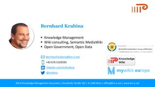 KM-A Knowledge Management Associates | Gersthofer Straße 162 | A-1180 Wien | office@km-a.net | www.km-a.net 33
▪ Knowledge Management
▪ Wiki consulting, Semantic MediaWiki
▪ Open Government, Open Data
Bernhard Krabina
+43 676 5103593
Bernhard.krabina@km-a.net
linkedin.com/in/krabina
@krabina
 