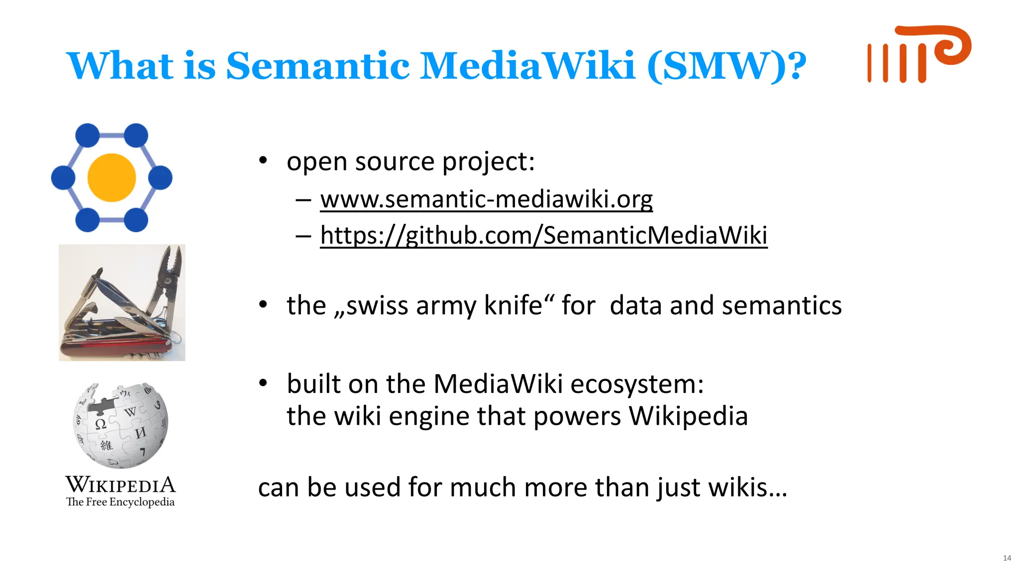 What is Semantic MediaWiki (SMW)?
• open source project:
– www.semantic-mediawiki.org
– https://github.com/SemanticMediaWiki
• the „swiss army knife“ for data and semantics
• built on the MediaWiki ecosystem:
the wiki engine that powers Wikipedia
can be used for much more than just wikis…
14
 