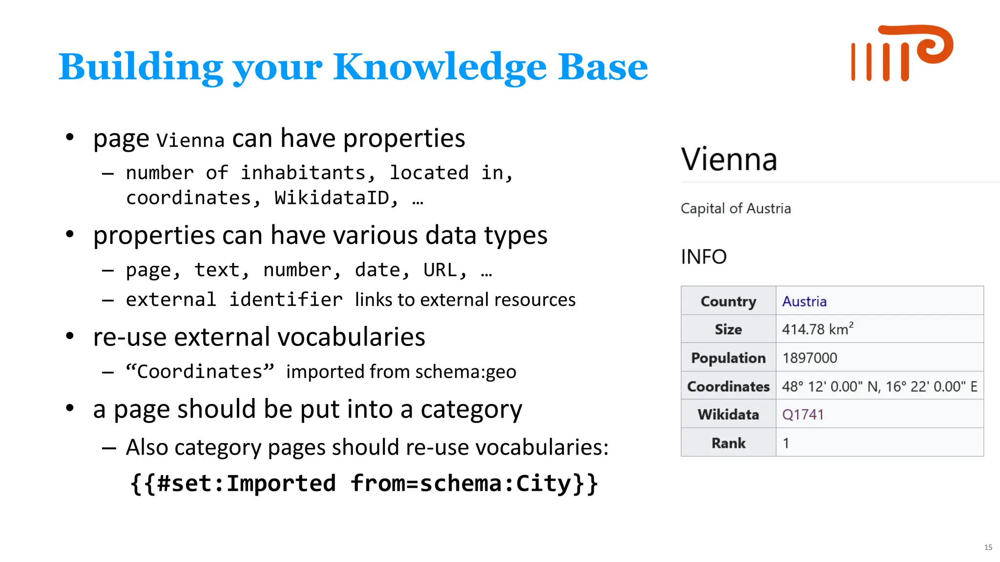 Building your Knowledge Base
• page Vienna can have properties
– number of inhabitants, located in,
coordinates, WikidataID, …
• properties can have various data types
– page, text, number, date, URL, …
– external identifier links to external resources
• re-use external vocabularies
– “Coordinates” imported from schema:geo
• a page should be put into a category
– Also category pages should re-use vocabularies:
{{#set:Imported from=schema:City}}
15
 