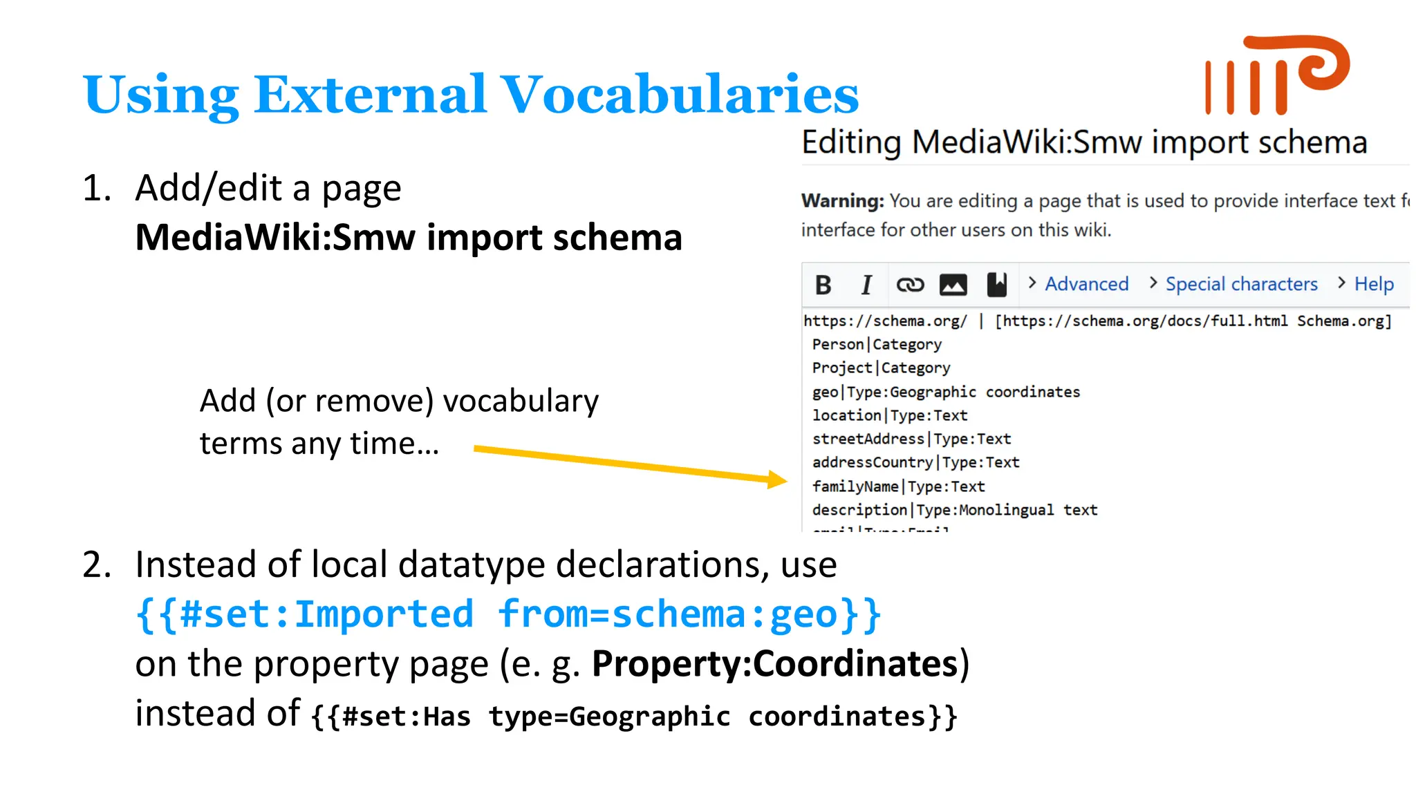 Using External Vocabularies
1. Add/edit a page
MediaWiki:Smw import schema
2. Instead of local datatype declarations, use
{{#set:Imported from=schema:geo}}
on the property page (e. g. Property:Coordinates)
instead of {{#set:Has type=Geographic coordinates}}
Add (or remove) vocabulary
terms any time…
 