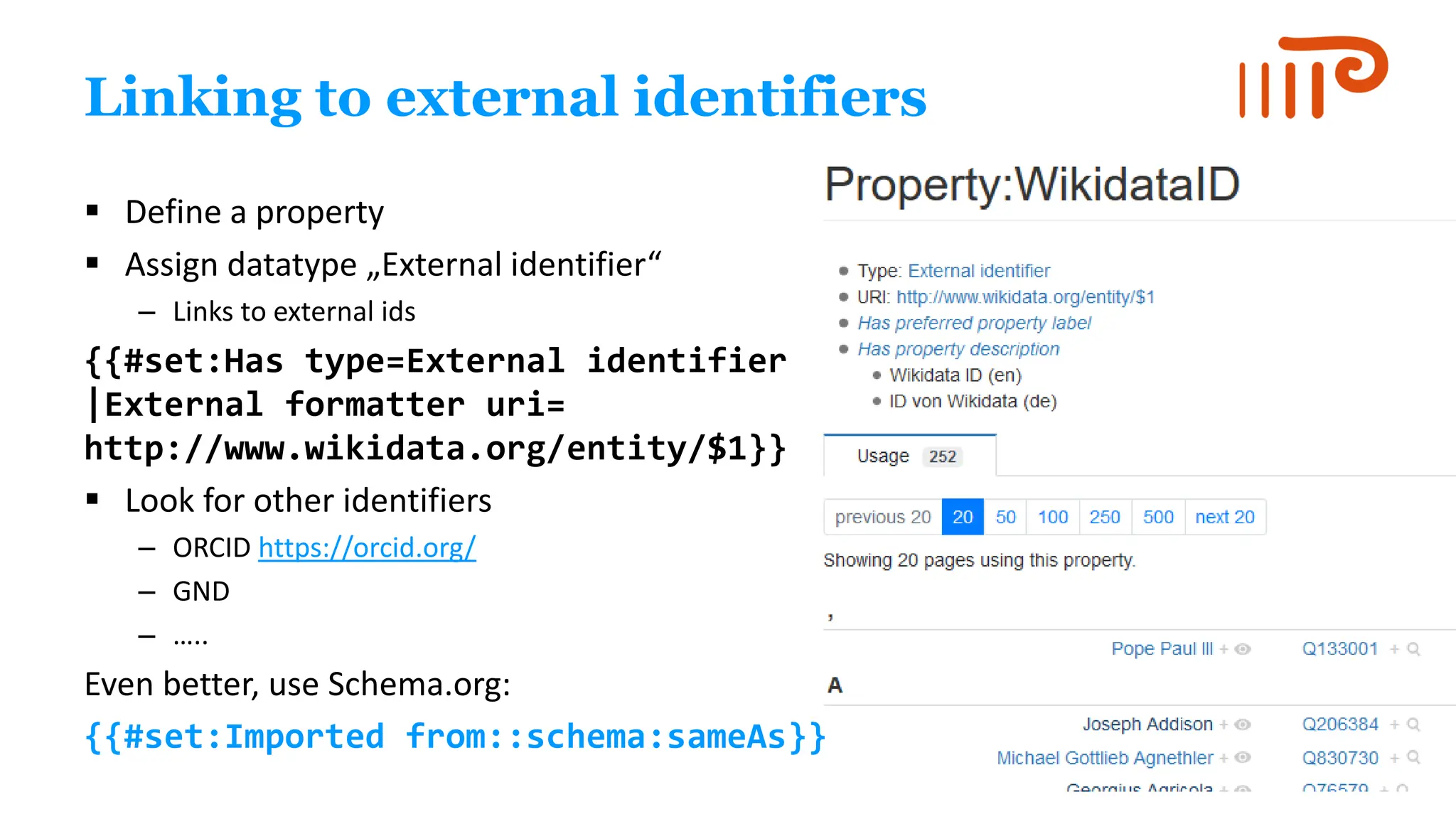 Linking to external identifiers
▪ Define a property
▪ Assign datatype „External identifier“
– Links to external ids
{{#set:Has type=External identifier
|External formatter uri=
http://www.wikidata.org/entity/$1}}
▪ Look for other identifiers
– ORCID https://orcid.org/
– GND
– …..
Even better, use Schema.org:
{{#set:Imported from::schema:sameAs}}
 