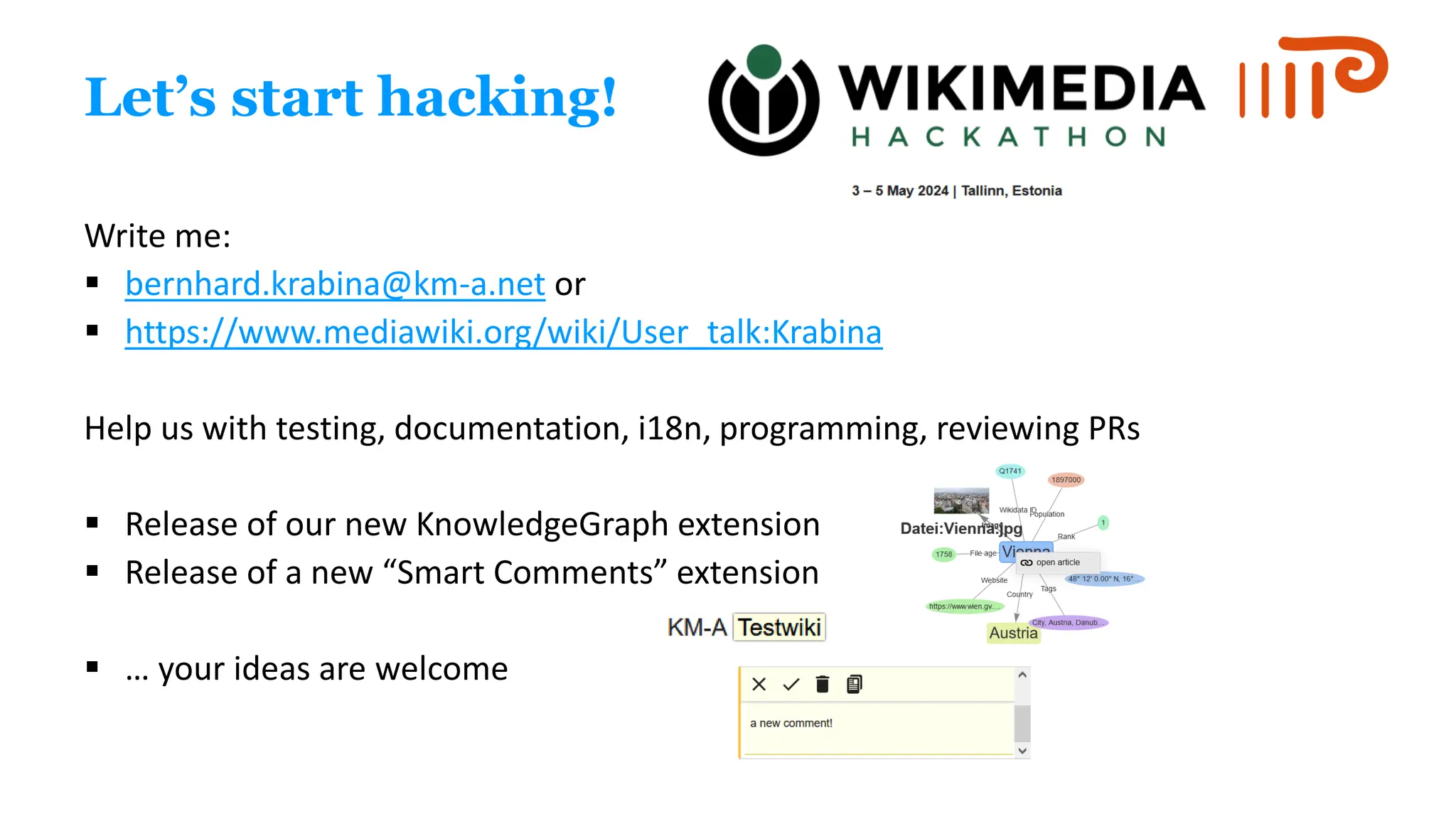 Let’s start hacking!
Write me:
▪ bernhard.krabina@km-a.net or
▪ https://www.mediawiki.org/wiki/User_talk:Krabina
Help us with testing, documentation, i18n, programming, reviewing PRs
▪ Release of our new KnowledgeGraph extension
▪ Release of a new “Smart Comments” extension
▪ … your ideas are welcome
 