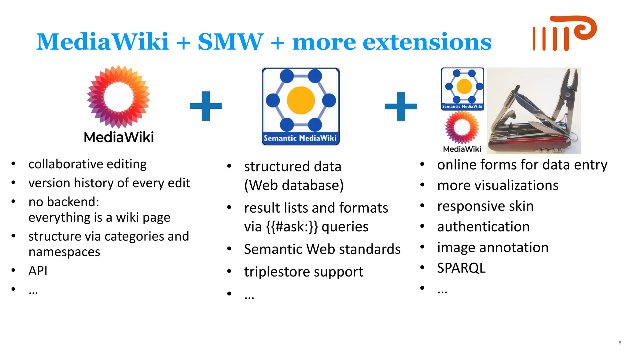 MediaWiki + SMW + more extensions
• collaborative editing
• version history of every edit
• no backend:
everything is a wiki page
• structure via categories and
namespaces
• API
• …
• structured data
(Web database)
• result lists and formats
via {{#ask:}} queries
• Semantic Web standards
• triplestore support
• …
• online forms for data entry
• more visualizations
• responsive skin
• authentication
• image annotation
• SPARQL
• …
8
 