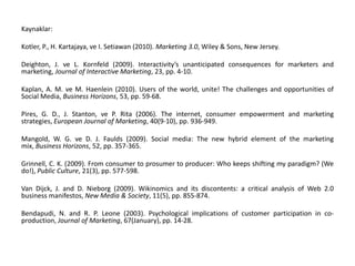Kaynaklar:Kotler, P., H. Kartajaya, ve I. Setiawan (2010). Marketing 3.0, Wiley & Sons, New Jersey.Deighton, J. ve L. Kornfeld (2009). Interactivity’s unanticipated consequences for marketers and marketing, Journal of Interactive Marketing, 23, pp. 4-10.Kaplan, A. M. ve M. Haenlein (2010). Users of the world, unite! The challenges and opportunities of Social Media, Business Horizons, 53, pp. 59-68.Pires, G. D., J. Stanton, ve P. Rita (2006). The internet, consumer empowerment and marketing strategies, European Journal of Marketing, 40(9-10), pp. 936-949.Mangold, W. G. ve D. J. Faulds (2009). Social media: The new hybrid element of the marketing mix, Business Horizons, 52, pp. 357-365.Grinnell, C. K. (2009). From consumer to prosumer to producer: Who keeps shifting my paradigm? (We do!), Public Culture, 21(3), pp. 577-598.Van Dijck, J. and D. Nieborg (2009). Wikinomics and its discontents: a critical analysis of Web 2.0 business manifestos, New Media & Society, 11(5), pp. 855-874.Bendapudi, N. and R. P. Leone (2003). Psychological implications of customer participation in co-production, Journal of Marketing, 67(January), pp. 14-28.