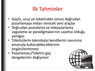 İlk TahminlerGüçlü, ucuz ve tüketiciden izinsiz doğrudan pazarlamaya imkan verecek yeni araçlarDoğrudan postalama ve telepazarlama uygulama ve paradigmalarının uzantısı olduğu yanılgısıTüketicilerin teknolojiyi kendilerini savunma amacıyla kullanabileceklerinin	öngörülememesiPazarlamacı/Tüketici güçdengelerinin değişmesi