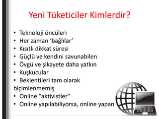 Yeni Tüketiciler Kimlerdir?Teknoloji öncüleriHer zaman ‘bağlılar’Kısıtlı dikkat süresiGüçlü ve kendini savunabilenÖvgü ve şikayete daha yatkınKuşkucularBeklentileri tam olarakbiçimlenmemişOnline “aktivistler”Online yapılabiliyorsa, online yapan
