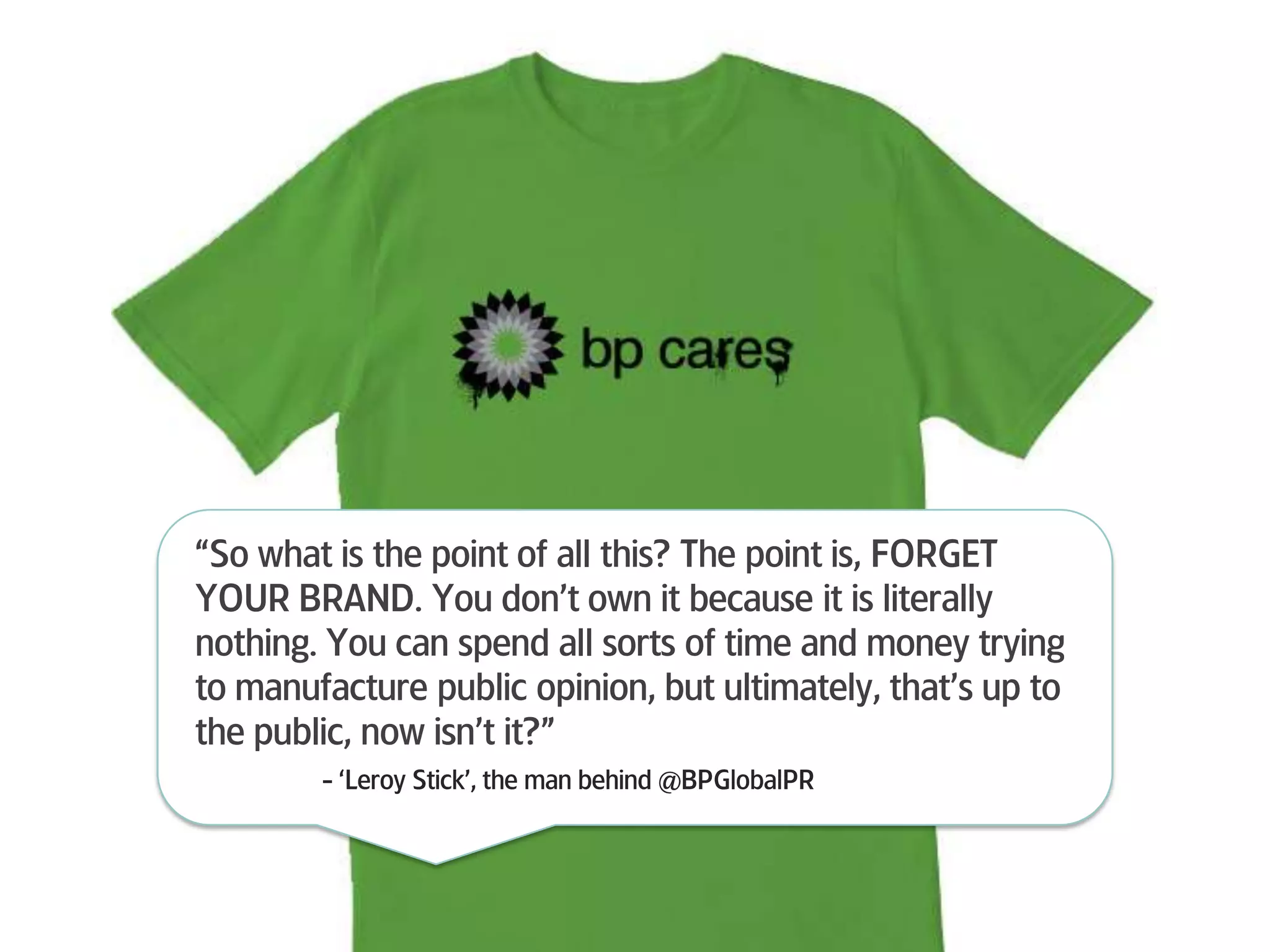 “So what is the point of all this? The point is, FORGET YOUR BRAND. You don’t own it because it is literally nothing. You can spend all sorts of time and money trying to manufacture public opinion, but ultimately, that’s up to the public, now isn’t it?”	- ‘Leroy Stick’, the man behind @BPGlobalPR