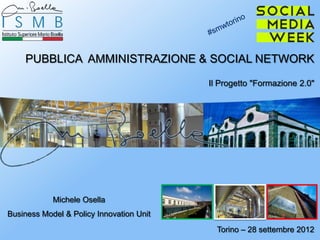 PUBBLICA AMMINISTRAZIONE & SOCIAL NETWORK

                                          Il Progetto "Formazione 2.0"




            Michele Osella
Business Model & Policy Innovation Unit
                                            Torino – 28 settembre 2012
 