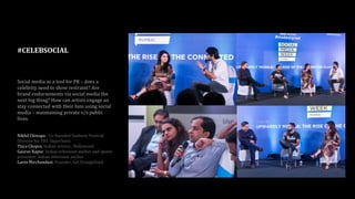 #CELEBSOCIAL
Social media as a tool for PR – does a
celebrity need to show restraint? Are
brand endorsements via social media the
next big thing? How can artists engage an
stay connected with their fans using social
media – maintaining private v/s public
lives.
Nikhil Chinapa - Co-founded Sunburn Festival
Director for VH1 SuperSonic
Tisca Chopra, Indian actress , Bollywood
Gaurav Kapur, Indian television anchor and sports
presenter, Indian television anchor
Lavin Mirchandani, Founder, Get Evangelized
 