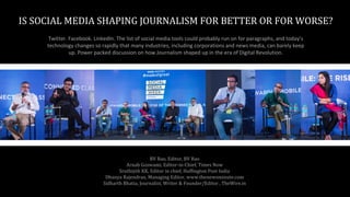 IS SOCIAL MEDIA SHAPING JOURNALISM FOR BETTER OR FOR WORSE?
Twitter. Facebook. LinkedIn. The list of social media tools could probably run on for paragraphs, and today’s
technology changes so rapidly that many industries, including corporations and news media, can barely keep
up. Power packed discussion on how Journalism shaped up in the era of Digital Revolution.
BV Rao, Editor, BV Rao
Arnab Goswami, Editor-in-Chief, Times Now
Sruthijith KK, Editor in chief, Huffington Post India
Dhanya Rajendran, Managing Editor, www.thenewsminute.com
Sidharth Bhatia, Journalist, Writer & Founder/Editor , TheWire.in
 