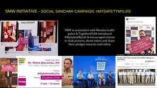 SMW in association with Mumbai traffic
police & TogetherVCAN introduced
#MySafetyMyLife & encouraged citizens
to click pictures, shoot videos and share
their pledges towards road safety
SMW INITIATIVE - SOCIAL SANCHAR CAMPAIGN: #MYSAFETYMYLIFE
 