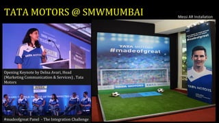 TATA MOTORS @ SMWMUMBAI
#madeofgreat Panel - The Integration Challenge
Messi AR Installation
Opening Keynote by Delna Avari, Head
(Marketing Communication & Services) , Tata
Motors
 