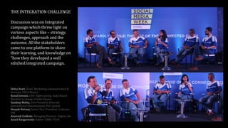 THE INTEGRATION CHALLENGE
Discussion was on Integrated
campaign which threw light on
various aspects like – strategy,
challenges, approach and the
outcome. All the stakeholders
came to one platform to share
their learning, and knowledge on
“how they developed a well
stitched integrated campaign.
Delna Avari, Head- Marketing communication &
Services, TATA Motors
Kunal Jeswani, CEO- Ogilvy group, India Board
Member in charge of Soho Square
Sandeep Mehta, Vice President-Wizcraft
International Entertainment Pvt Limited
Deepak Netram, Senior Vice President- Lodestar
UM
Amaresh Godbole, Managing Director- Digitas Lbi
Anant Rangaswami- Editor- CNBC-TV18
 